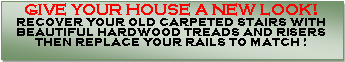 Text Box: GIVE YOUR HOUSE A NEW LOOK!RECOVER YOUR OLD CARPETED STAIRS WITH BEAUTIFUL HARDWOOD TREADS AND RISERS THEN REPLACE YOUR RAILS TO MATCH !