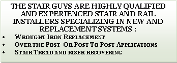 Text Box: The Stair Guys are highly qualified and experienced Stair and Rail installers specializing in new and replacement systems :Wrought Iron ReplacementOver the Post  Or Post To Post ApplicationsStair Tread and riser recovering