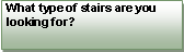 Text Box: What type of stairs are you looking for?